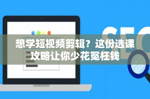 想学短视频剪辑？这份选课攻略让你少花冤枉钱
